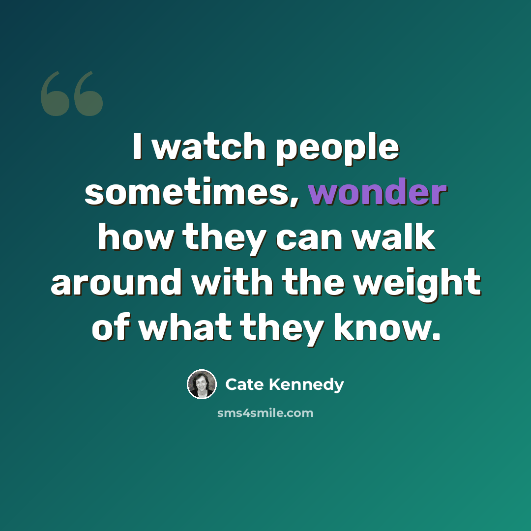 “I watch people sometimes, wonder how they can walk around with the weight of what they know.” quote by Cate Kennedy