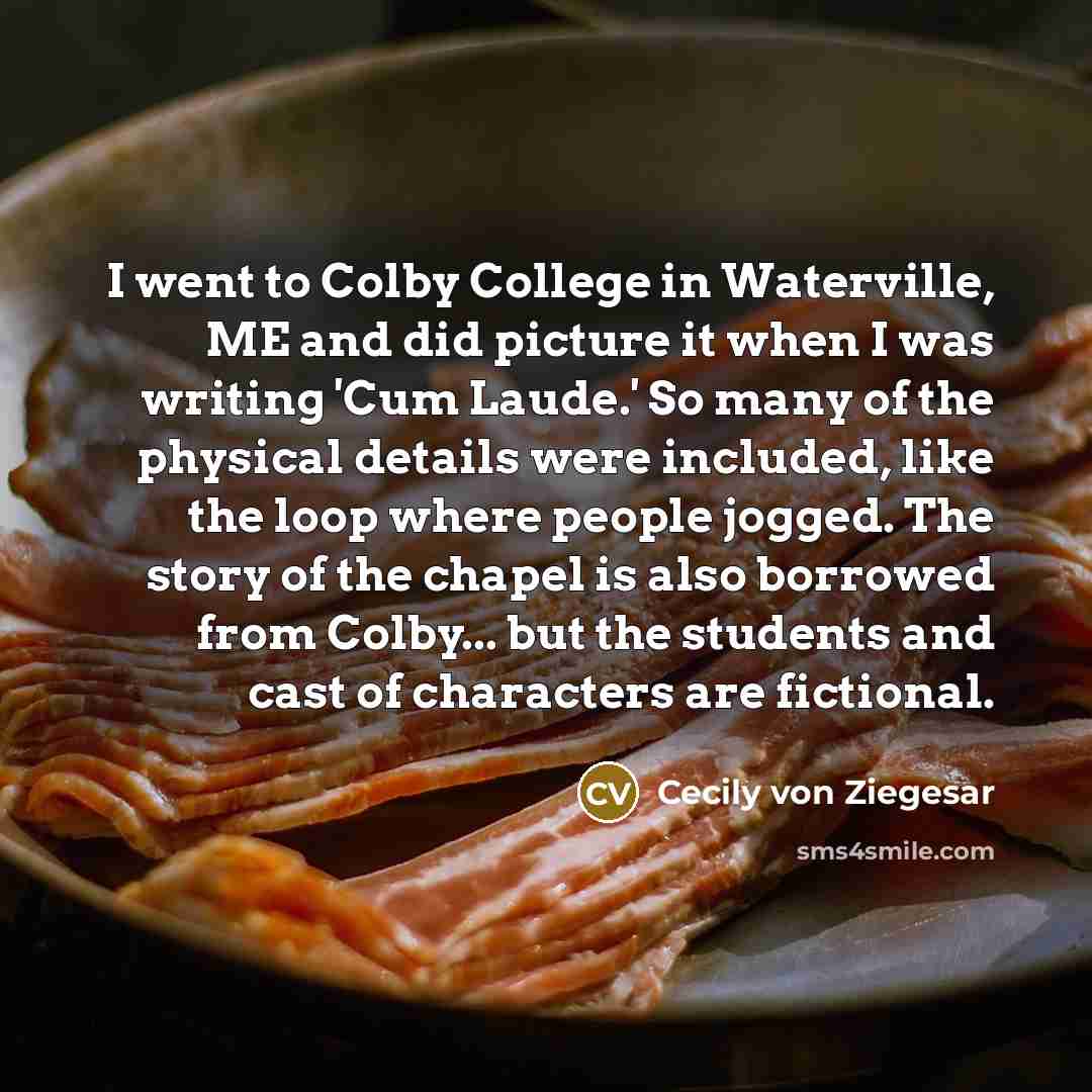 “I went to Colby College in Waterville, ME and did picture it when I was writing 'Cum Laude.' So many of the physical details were included, like the loop where people jogged. The story of the chapel is also borrowed from Colby... but the students and cast of characters are fictional.” quote by Cecily von Ziegesar