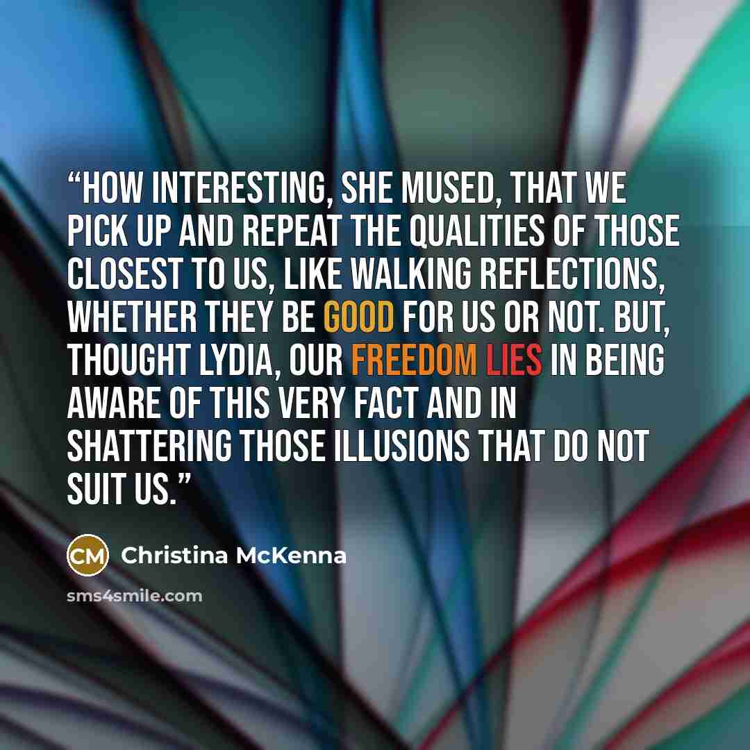 “How interesting, she mused, that we pick up and repeat the qualities of those closest to us, like walking reflections, whether they be good for us or not. But, thought Lydia, our freedom lies in being aware of this very fact and in shattering those illusions that do not suit us.” quote by Christina McKenna