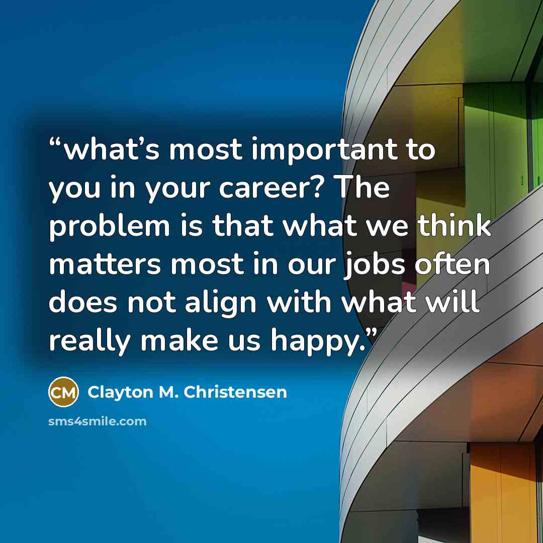 “what’s most important to you in your career? The problem is that what we think matters most in our jobs often does not align with what will really make us happy.” quote by Clayton M. Christensen