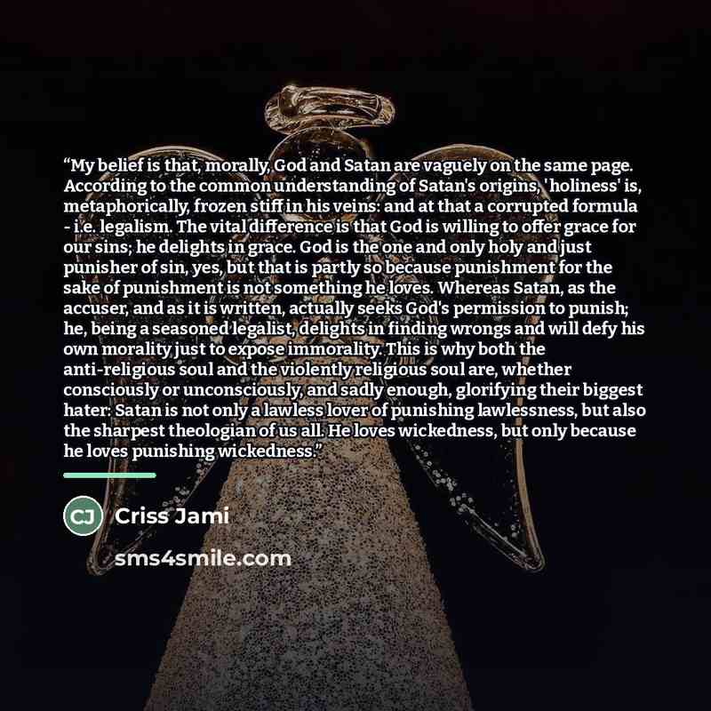 “My belief is that, morally, God and Satan are vaguely on the same page. According to the common understanding of Satan's origins, 'holiness' is, metaphorically, frozen stiff in his veins: and at that a corrupted formula - i.e. legalism. The vital difference is that God is willing to offer grace…” quote by Criss Jami