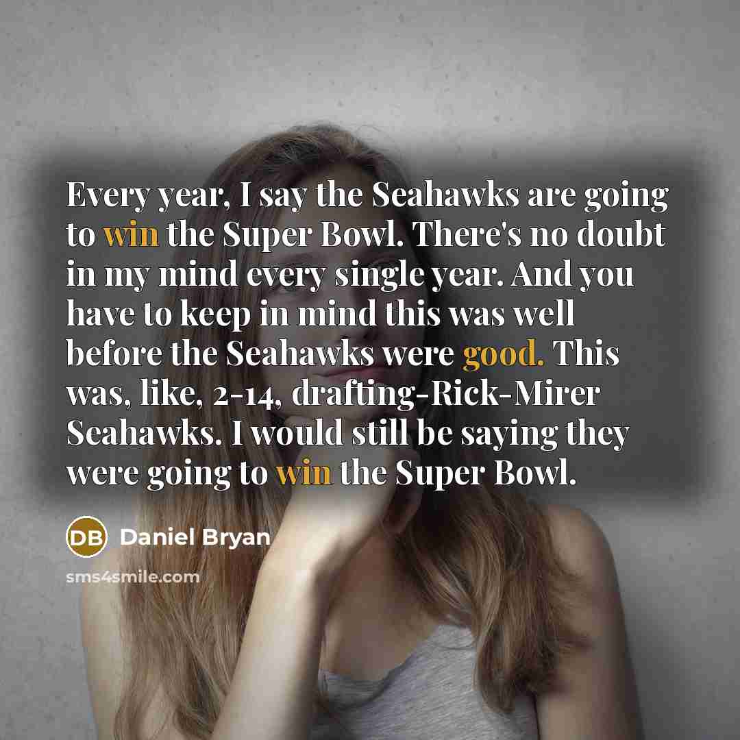 “Every year, I say the Seahawks are going to win the Super Bowl. There's no doubt in my mind every single year. And you have to keep in mind this was well before the Seahawks were good. This was, like, 2-14, drafting-Rick-Mirer Seahawks. I would still be saying they were going to win the Super Bowl.” quote by Daniel Bryan