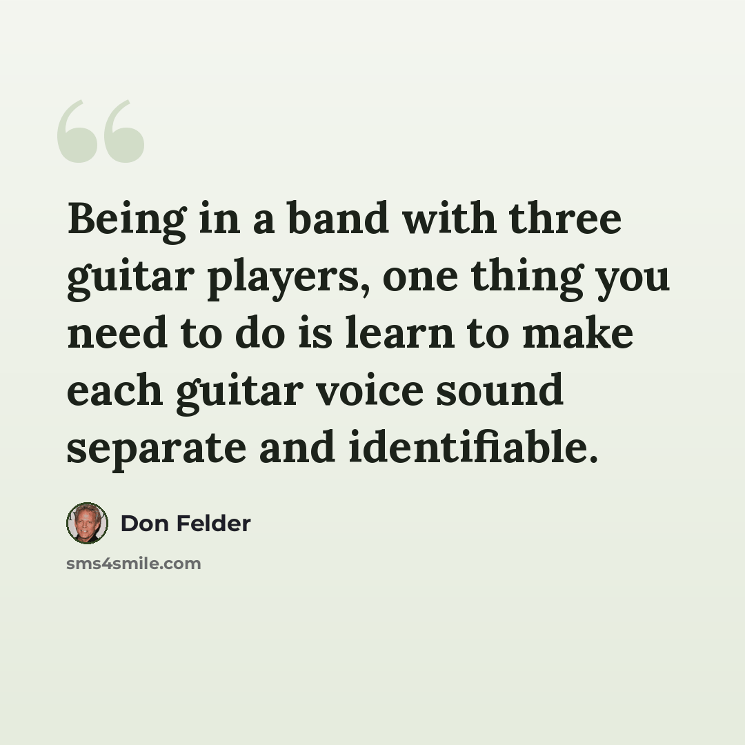 “Being in a band with three guitar players, one thing you need to do is learn to make each guitar voice sound separate and identifiable.” quote by Don Felder