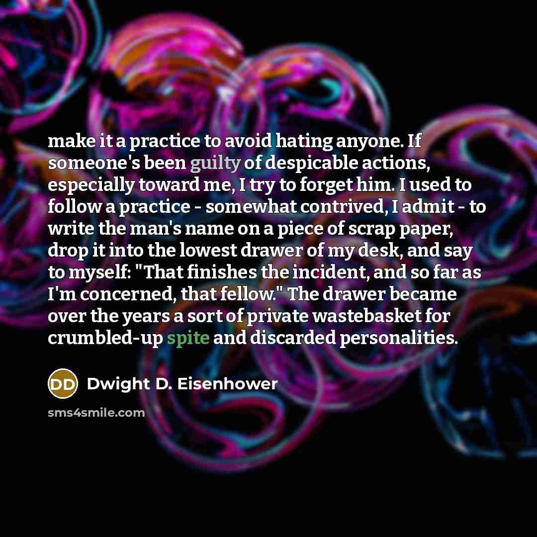 “make it a practice to avoid hating anyone. If someone's been guilty of despicable actions, especially toward me, I try to forget him. I used to follow a practice - somewhat contrived, I admit - to write the man's name on a piece of scrap paper, drop it into the lowest drawer of my desk, and say to…” quote by Dwight D. Eisenhower
