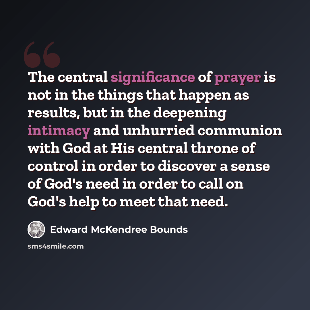 “The central significance of prayer is not in the things that happen as results, but in the deepening intimacy and unhurried communion with God at His central throne of control in order to discover a sense of God's need in order to call on God's help to meet that need.” quote by Edward McKendree Bounds