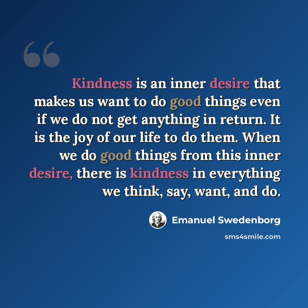 “Kindness is an inner desire that makes us want to do good things even if we do not get anything in return. It is the joy of our life to do them. When we do good things from this inner desire, there is kindness in everything we think, say, want, and do.” quote by Emanuel Swedenborg