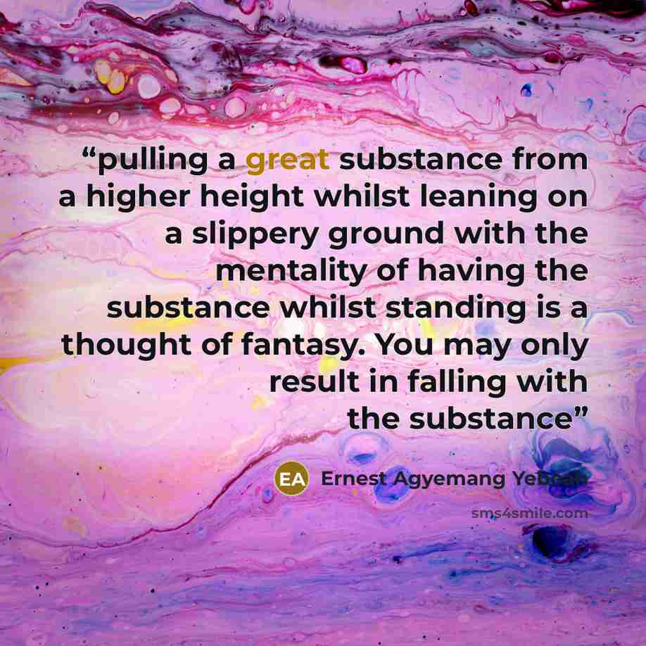 “pulling a great substance from a higher height whilst leaning on a slippery ground with the mentality of having the substance whilst standing is a thought of fantasy. You may only result in falling with the substance” quote by Ernest Agyemang Yeboah