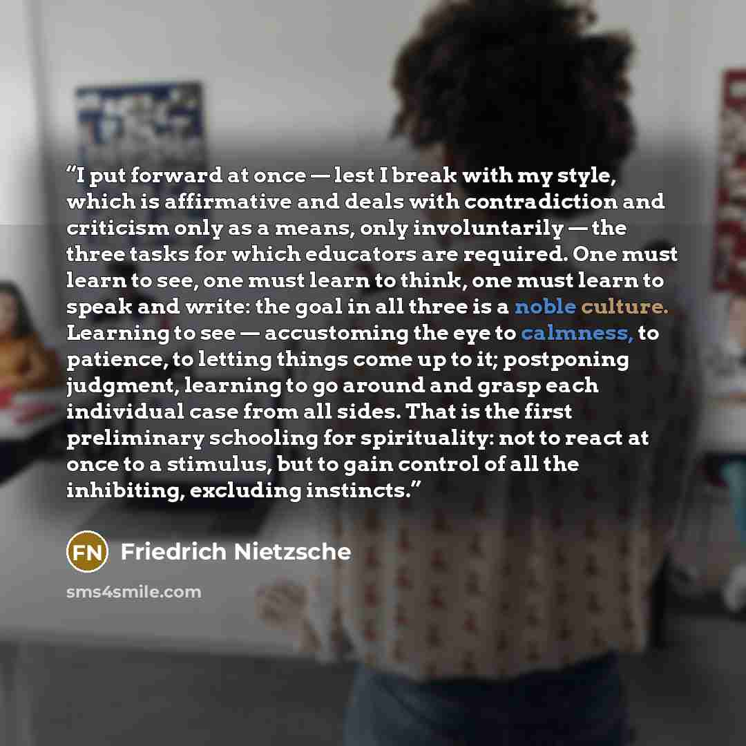 “I put forward at once — lest I break with my style, which is affirmative and deals with contradiction and criticism only as a means, only involuntarily — the three tasks for which educators are required. One must learn to see, one must learn to think, one must learn to speak and write: the goal in…” quote by Friedrich Nietzsche