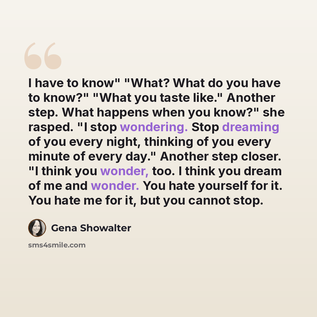 “I have to know" "What? What do you have to know?" "What you taste like." Another step. What happens when you know?" she rasped. "I stop wondering. Stop dreaming of you every night, thinking of you every minute of every day." Another step closer. "I think you wonder, too. I think you dream of me…” quote by Gena Showalter