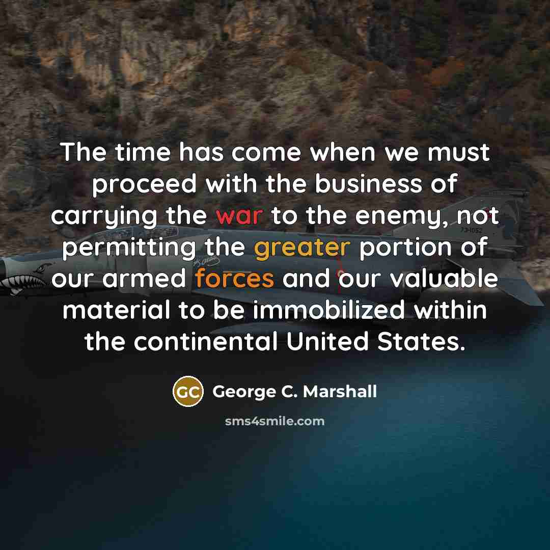 “The time has come when we must proceed with the business of carrying the war to the enemy, not permitting the greater portion of our armed forces and our valuable material to be immobilized within the continental United States.” quote by George C. Marshall