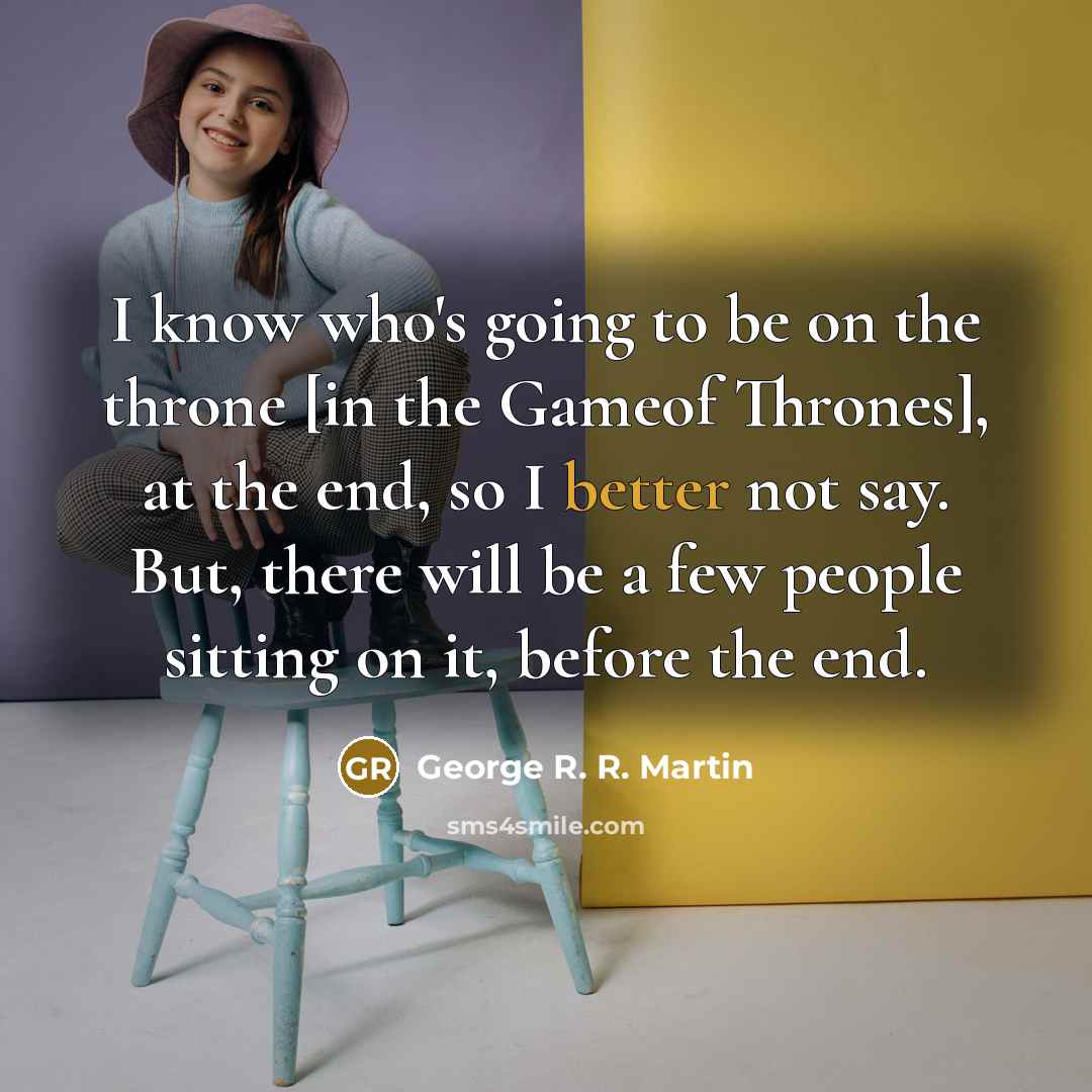 “I know who's going to be on the throne [in the Gameof Thrones], at the end, so I better not say. But, there will be a few people sitting on it, before the end.” quote by George R. R. Martin