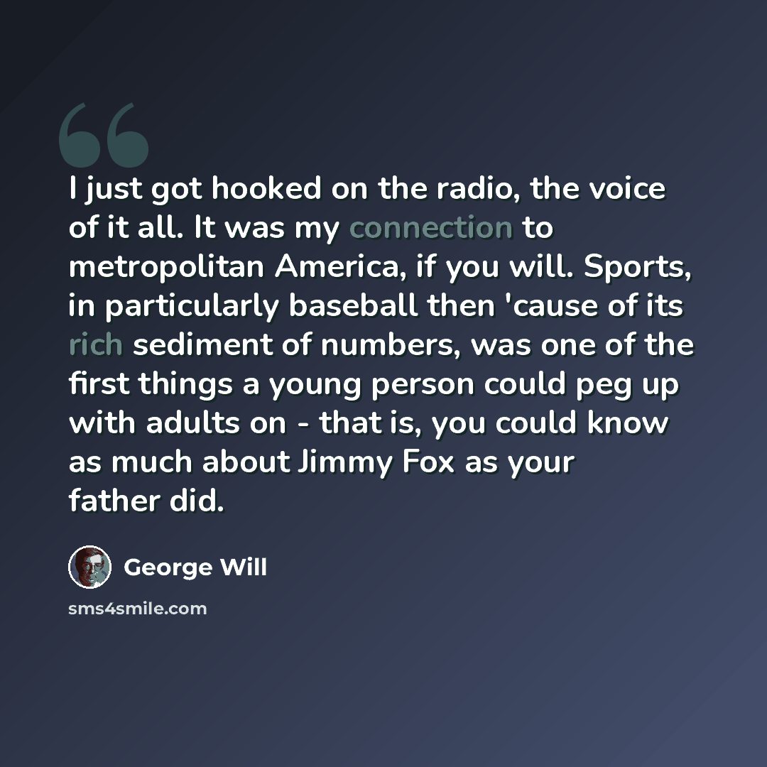 “I just got hooked on the radio, the voice of it all. It was my connection to metropolitan America, if you will. Sports, in particularly baseball then 'cause of its rich sediment of numbers, was one of the first things a young person could peg up with adults on - that is, you could know as much…” quote by George Will