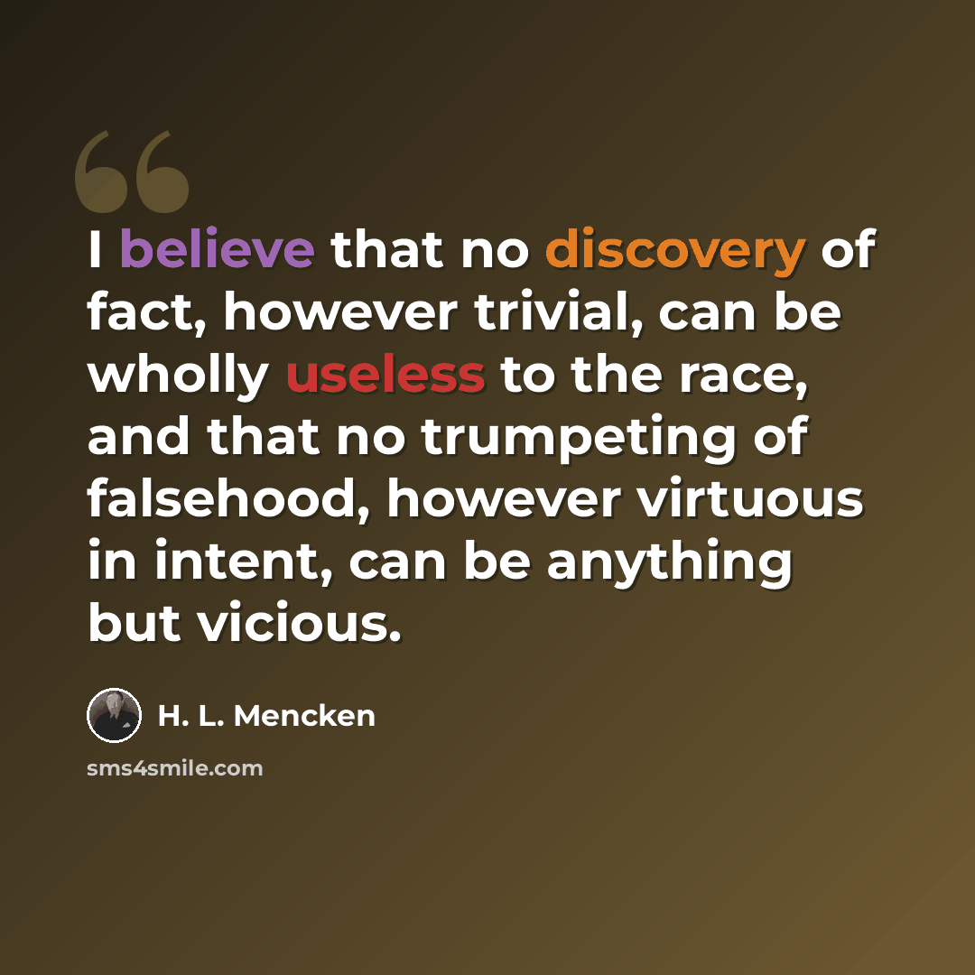 “I believe that no discovery of fact, however trivial, can be wholly useless to the race, and that no trumpeting of falsehood, however virtuous in intent, can be anything but vicious.” quote by H. L. Mencken