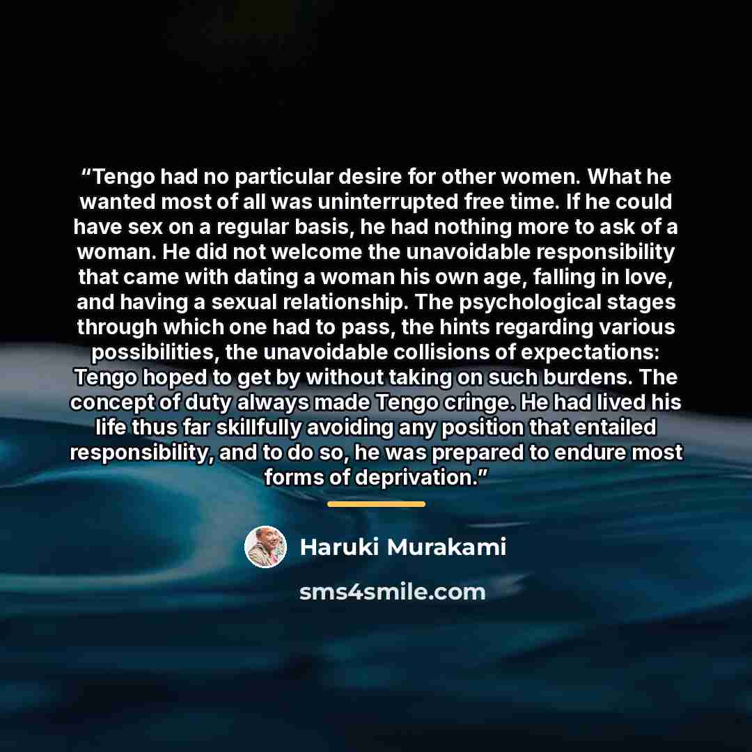“Tengo had no particular desire for other women. What he wanted most of all was uninterrupted free time. If he could have sex on a regular basis, he had nothing more to ask of a woman. He did not welcome the unavoidable responsibility that came with dating a woman his own age, falling in love, and…” quote by Haruki Murakami