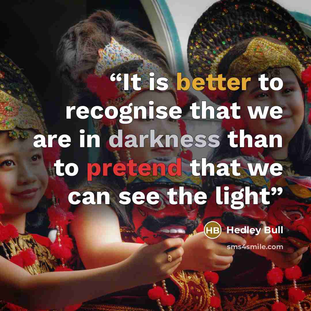 “It is better to recognise that we are in darkness than to pretend that we can see the light” quote by Hedley Bull