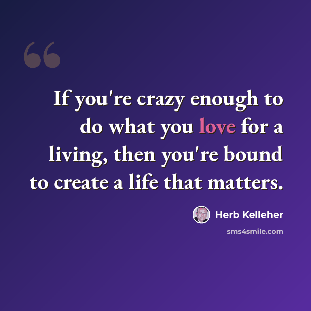 “If you're crazy enough to do what you love for a living, then you're bound to create a life that matters.” quote by Herb Kelleher