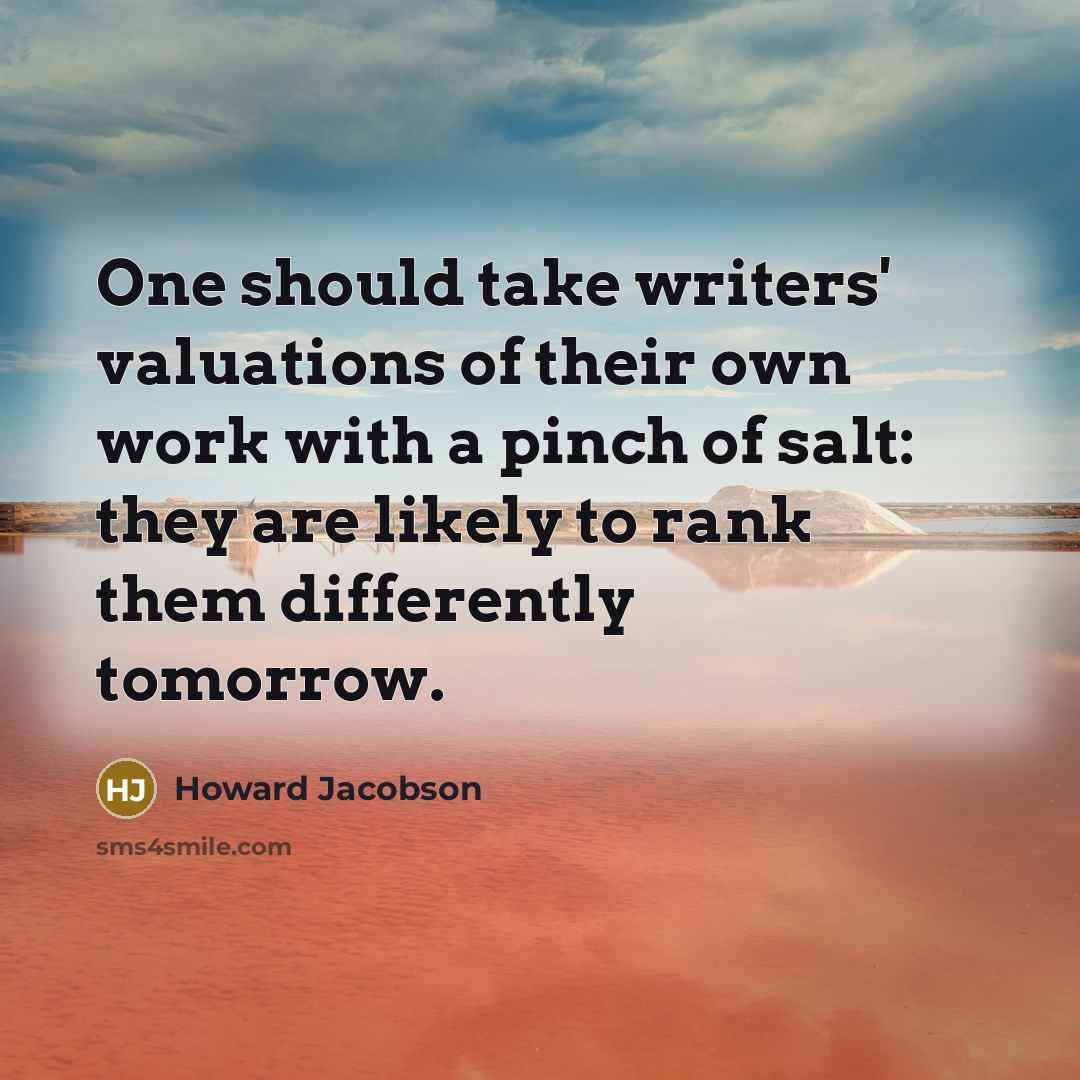 “One should take writers' valuations of their own work with a pinch of salt: they are likely to rank them differently tomorrow.” quote by Howard Jacobson