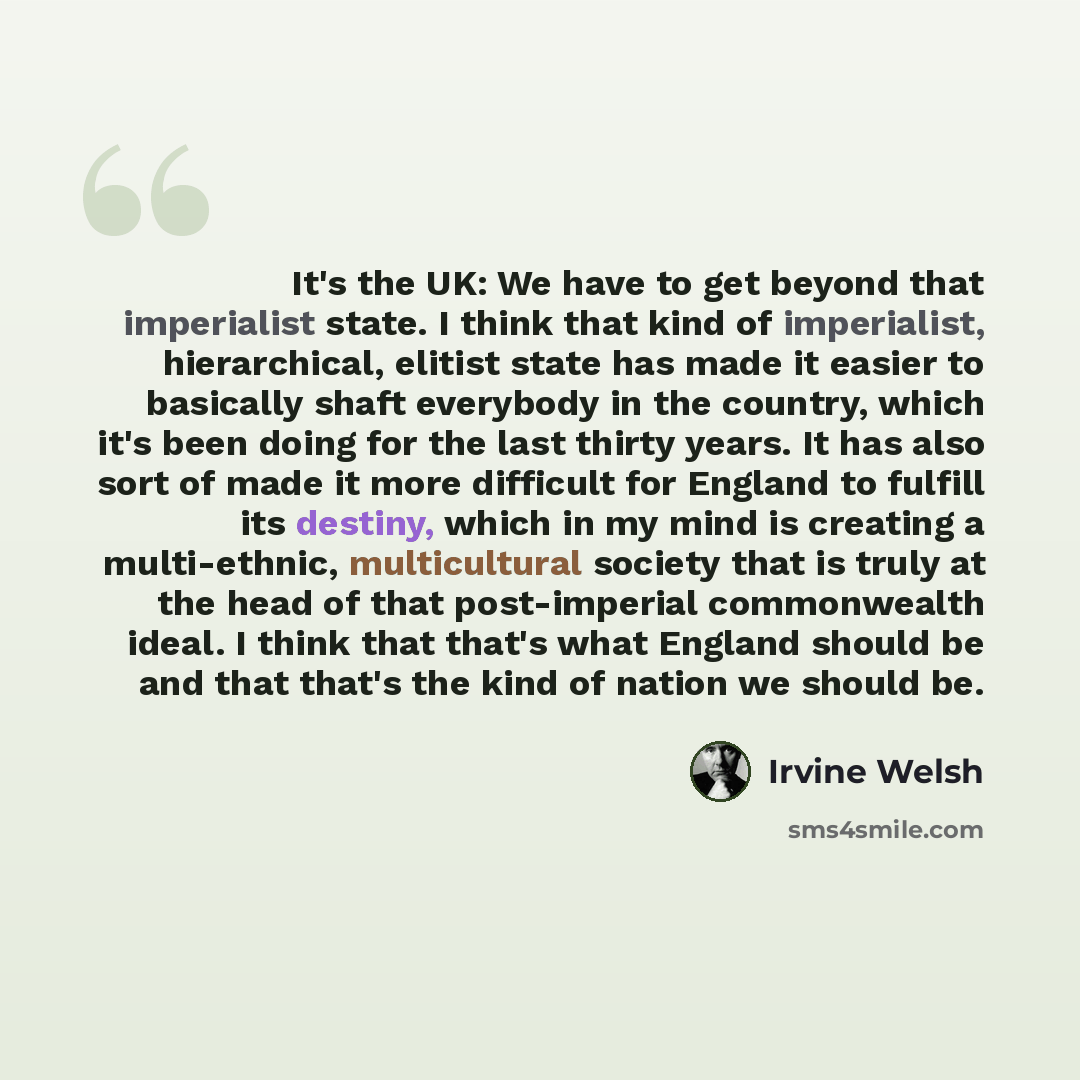 “It's the UK: We have to get beyond that imperialist state. I think that kind of imperialist, hierarchical, elitist state has made it easier to basically shaft everybody in the country, which it's been doing for the last thirty years. It has also sort of made it more difficult for England to…” quote by Irvine Welsh