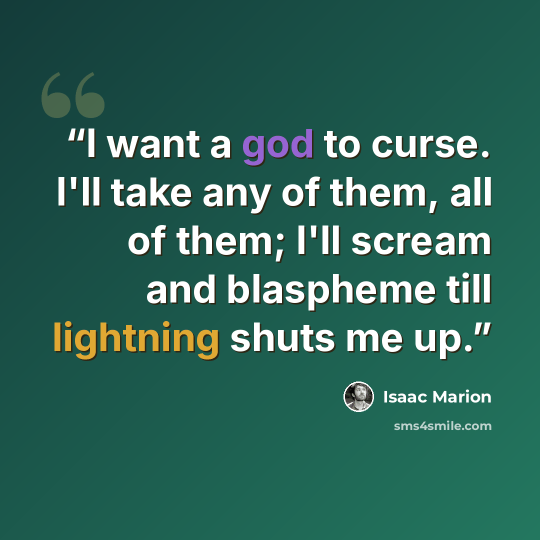 “I want a god to curse. I'll take any of them, all of them; I'll scream and blaspheme till lightning shuts me up.” quote by Isaac Marion