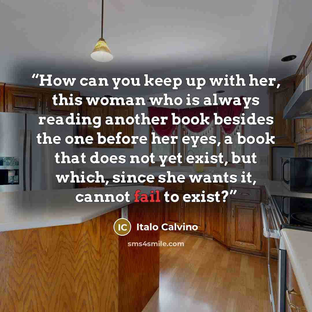 “How can you keep up with her, this woman who is always reading another book besides the one before her eyes, a book that does not yet exist, but which, since she wants it, cannot fail to exist?” quote by Italo Calvino