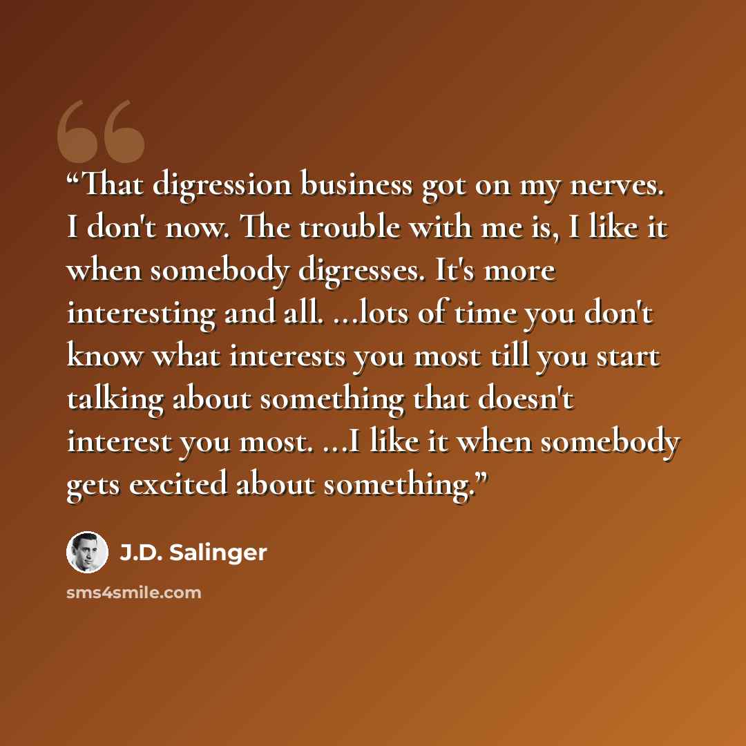 “That digression business got on my nerves. I don't now. The trouble with me is, I like it when somebody digresses. It's more interesting and all. ...lots of time you don't know what interests you most till you start talking about something that doesn't interest you most. ...I like it when somebody…” quote by J.D. Salinger