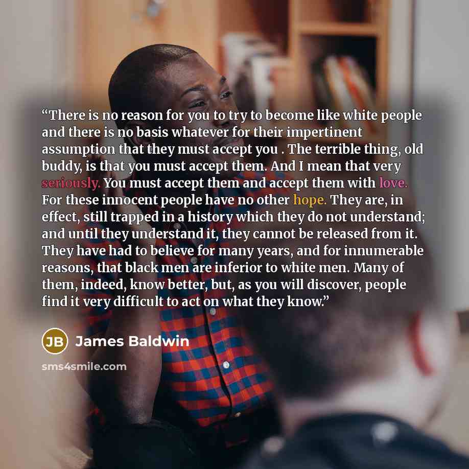 “There is no reason for you to try to become like white people and there is no basis whatever for their impertinent assumption that they must accept you . The terrible thing, old buddy, is that you must accept them. And I mean that very seriously. You must accept them and accept them with love. For…” quote by James Baldwin