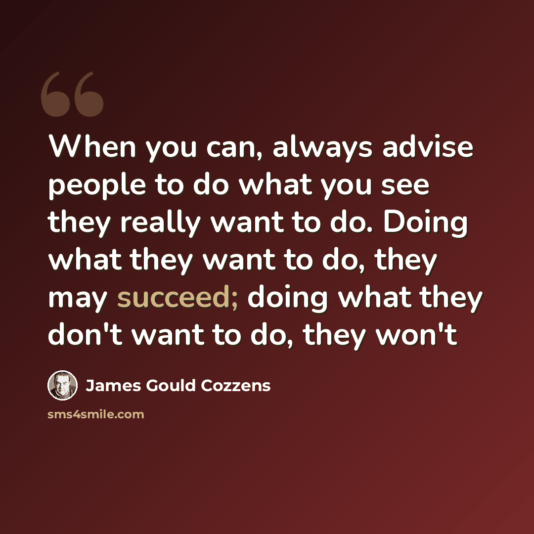 “When you can, always advise people to do what you see they really want to do. Doing what they want to do, they may succeed; doing what they don't want to do, they won't” quote by James Gould Cozzens