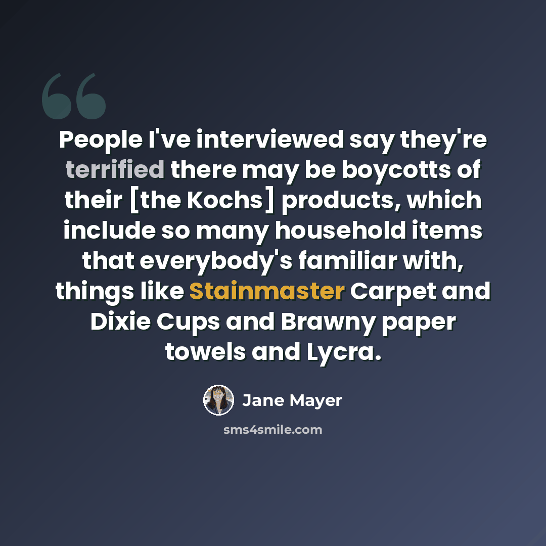 “People I've interviewed say they're terrified there may be boycotts of their [the Kochs] products, which include so many household items that everybody's familiar with, things like Stainmaster Carpet and Dixie Cups and Brawny paper towels and Lycra.” quote by Jane Mayer