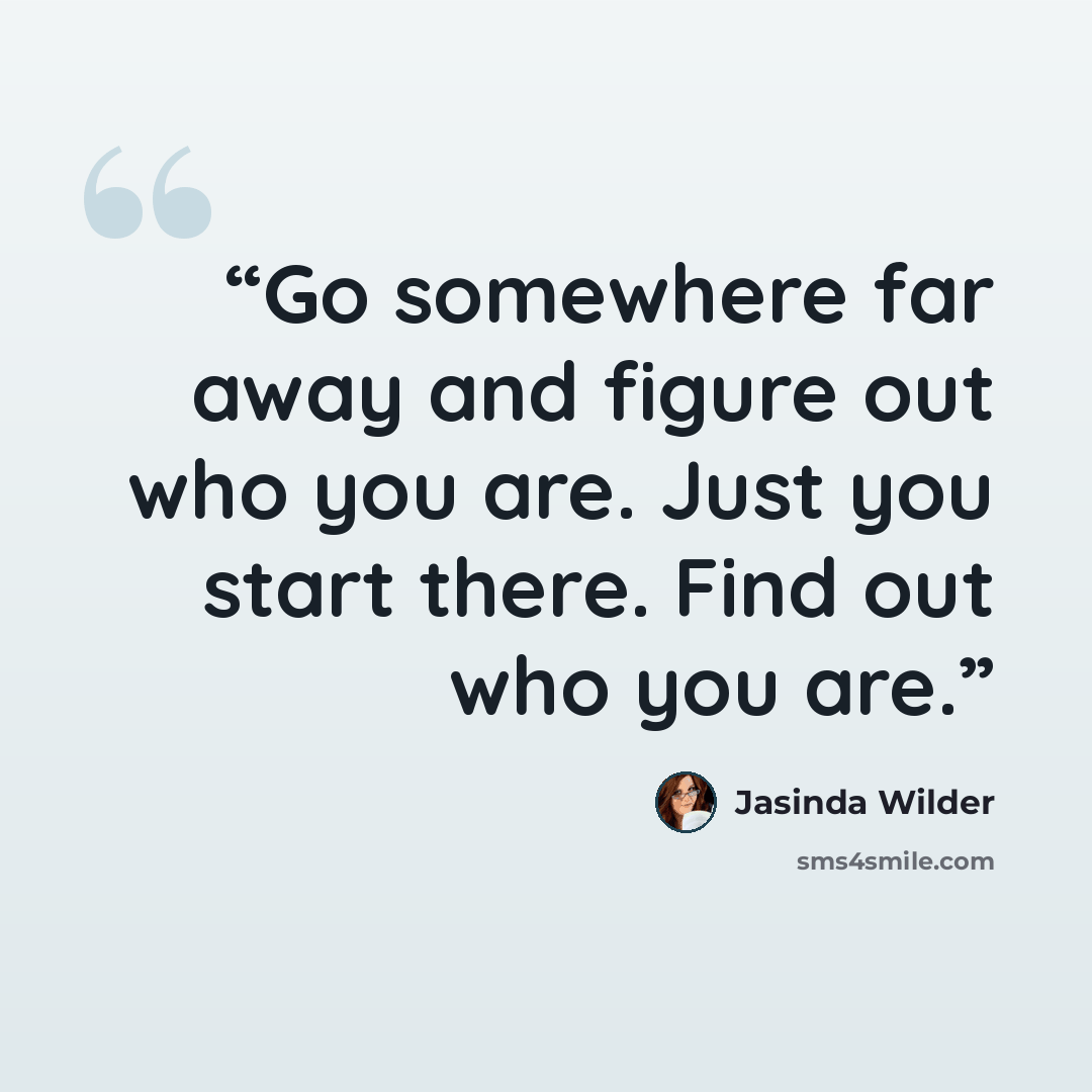 “Go somewhere far away and figure out who you are. Just you start there. Find out who you are.” quote by Jasinda Wilder