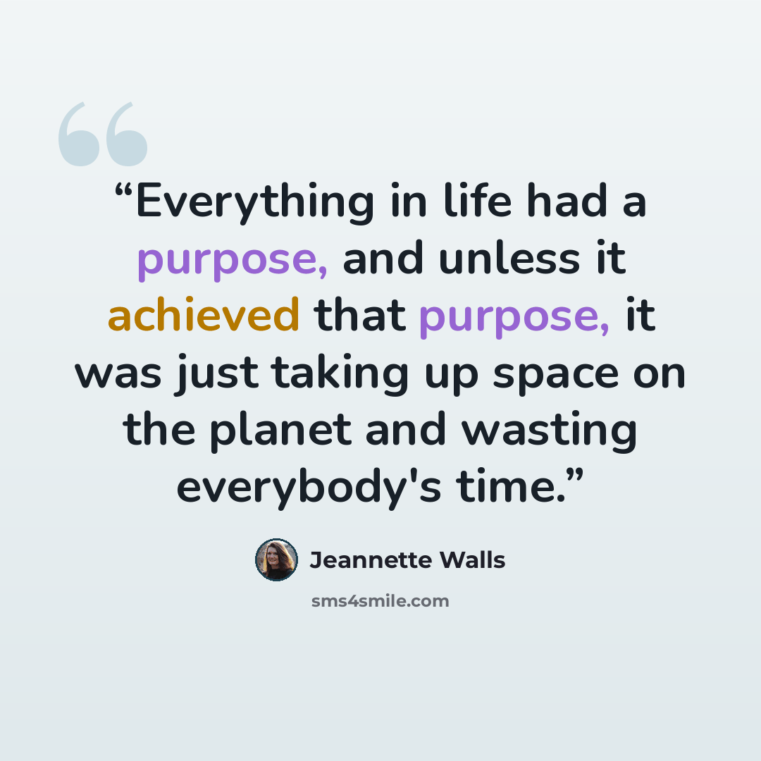 “Everything in life had a purpose, and unless it achieved that purpose, it was just taking up space on the planet and wasting everybody's time.” quote by Jeannette Walls