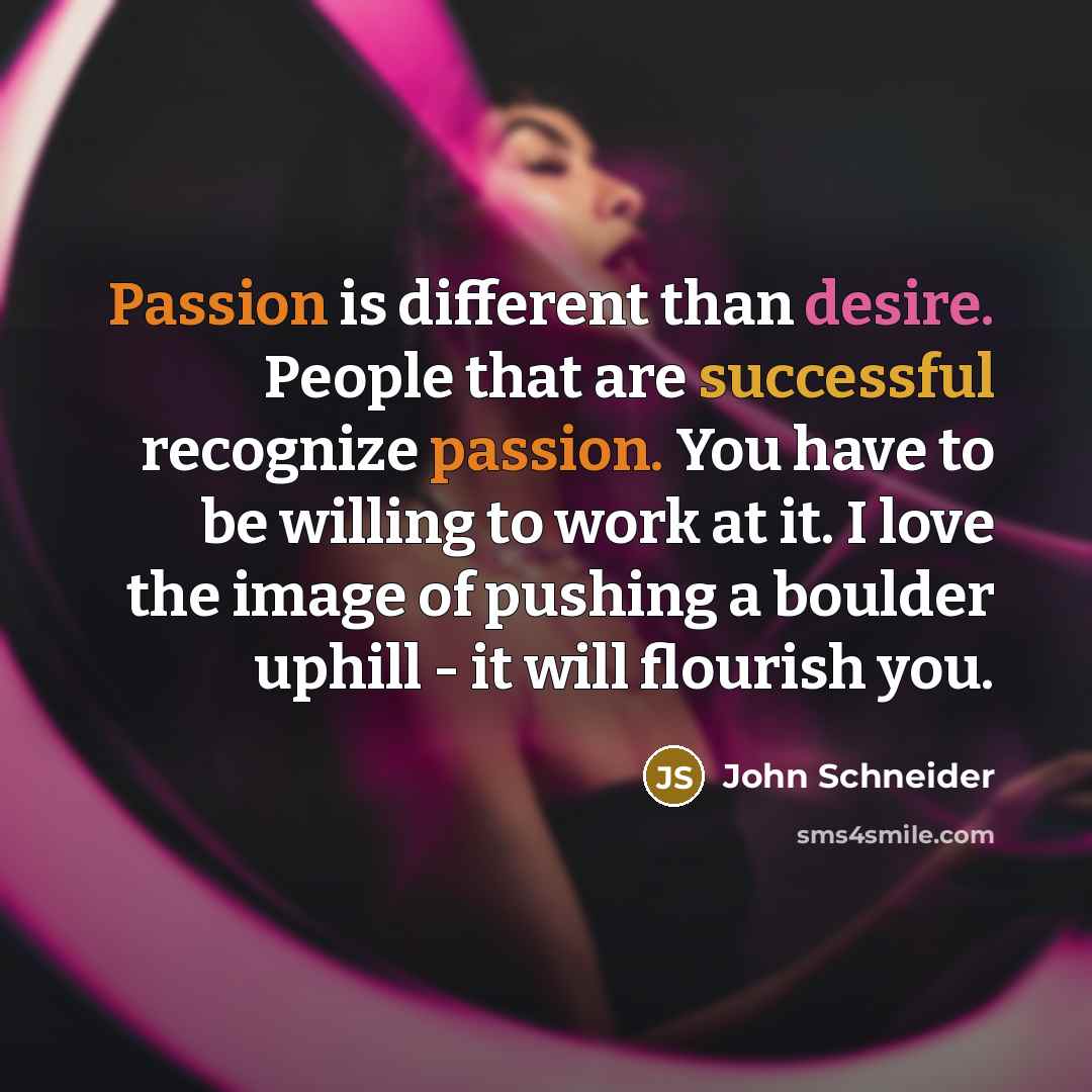 “Passion is different than desire. People that are successful recognize passion. You have to be willing to work at it. I love the image of pushing a boulder uphill - it will flourish you.” quote by John Schneider