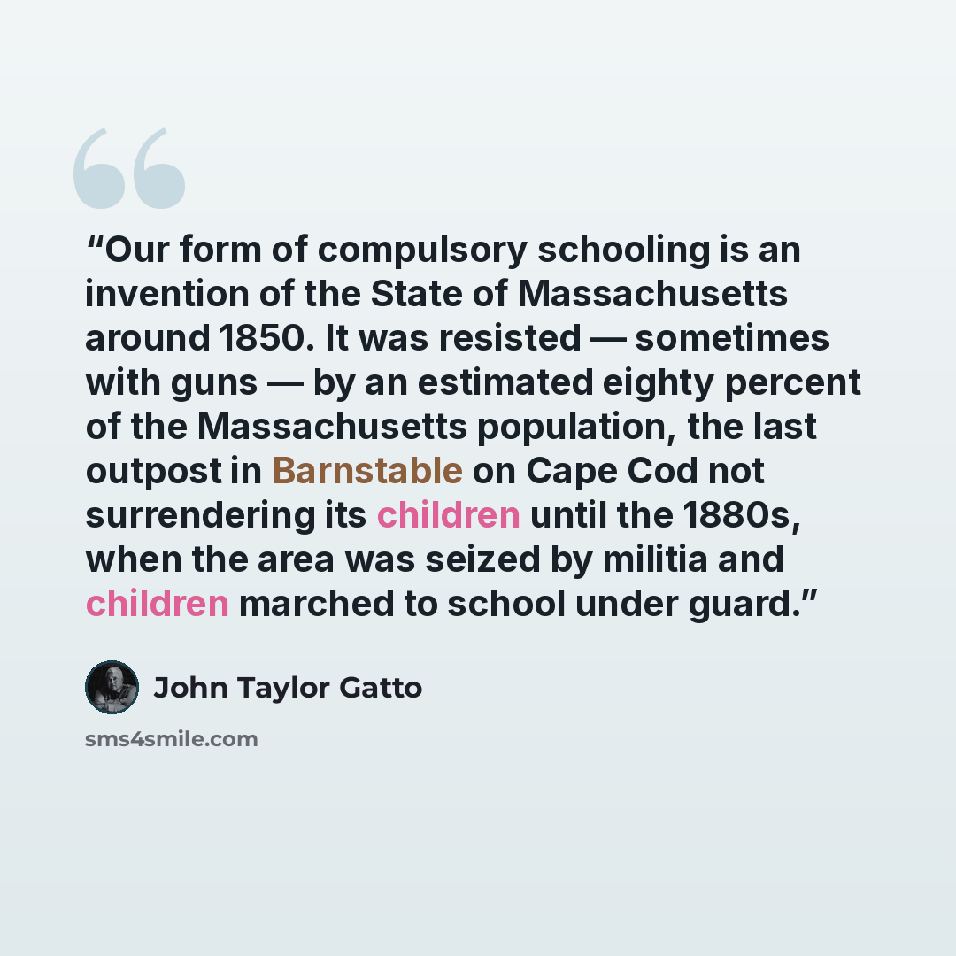 “Our form of compulsory schooling is an invention of the State of Massachusetts around 1850. It was resisted — sometimes with guns — by an estimated eighty percent of the Massachusetts population, the last outpost in Barnstable on Cape Cod not surrendering its children until the 1880s, when the…” quote by John Taylor Gatto