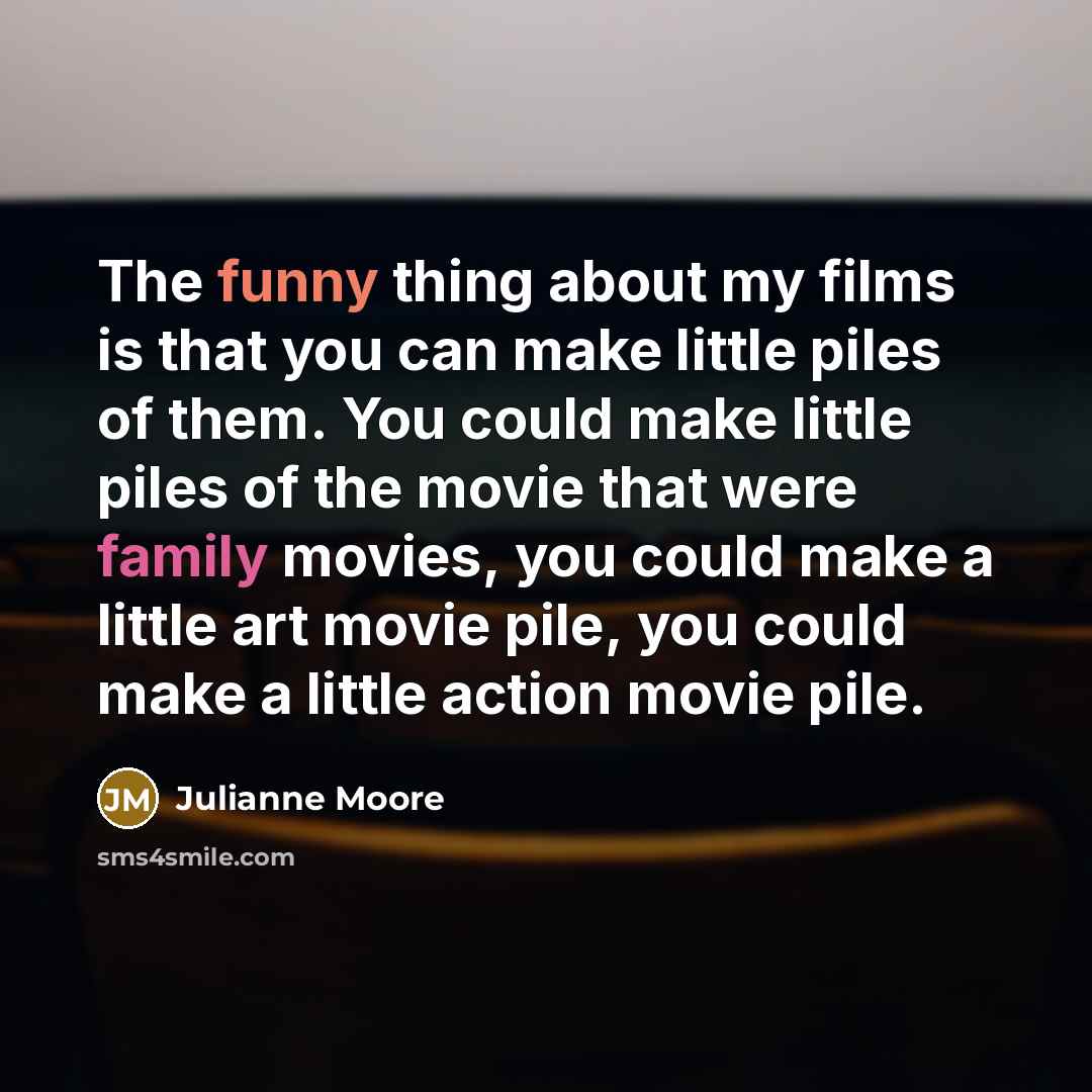 “The funny thing about my films is that you can make little piles of them. You could make little piles of the movie that were family movies, you could make a little art movie pile, you could make a little action movie pile.” quote by Julianne Moore