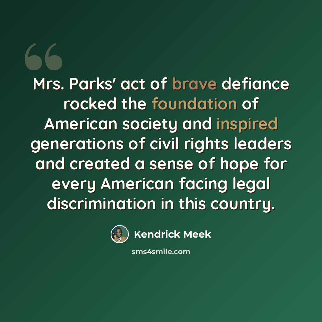“Mrs. Parks' act of brave defiance rocked the foundation of American society and inspired generations of civil rights leaders and created a sense of hope for every American facing legal discrimination in this country.” quote by Kendrick Meek