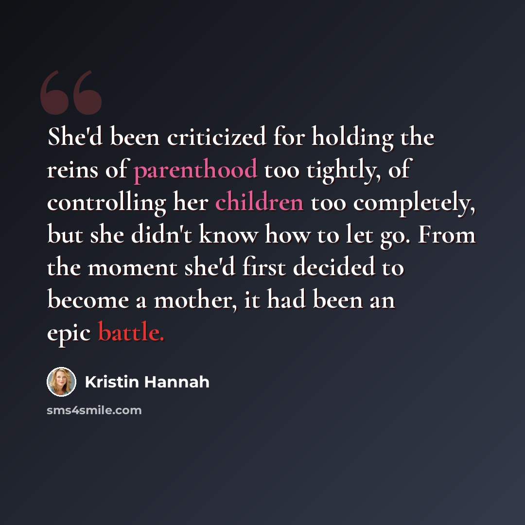 “She'd been criticized for holding the reins of parenthood too tightly, of controlling her children too completely, but she didn't know how to let go. From the moment she'd first decided to become a mother, it had been an epic battle.” quote by Kristin Hannah