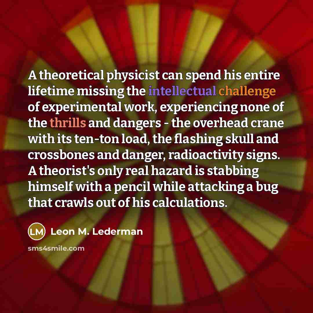“A theoretical physicist can spend his entire lifetime missing the intellectual challenge of experimental work, experiencing none of the thrills and dangers - the overhead crane with its ten-ton load, the flashing skull and crossbones and danger, radioactivity signs. A theorist's only real hazard…” quote by Leon M. Lederman