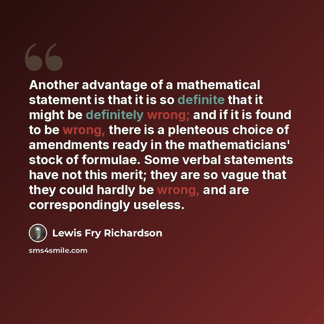 “Another advantage of a mathematical statement is that it is so definite that it might be definitely wrong; and if it is found to be wrong, there is a plenteous choice of amendments ready in the mathematicians' stock of formulae. Some verbal statements have not this merit; they are so vague that…” quote by Lewis Fry Richardson