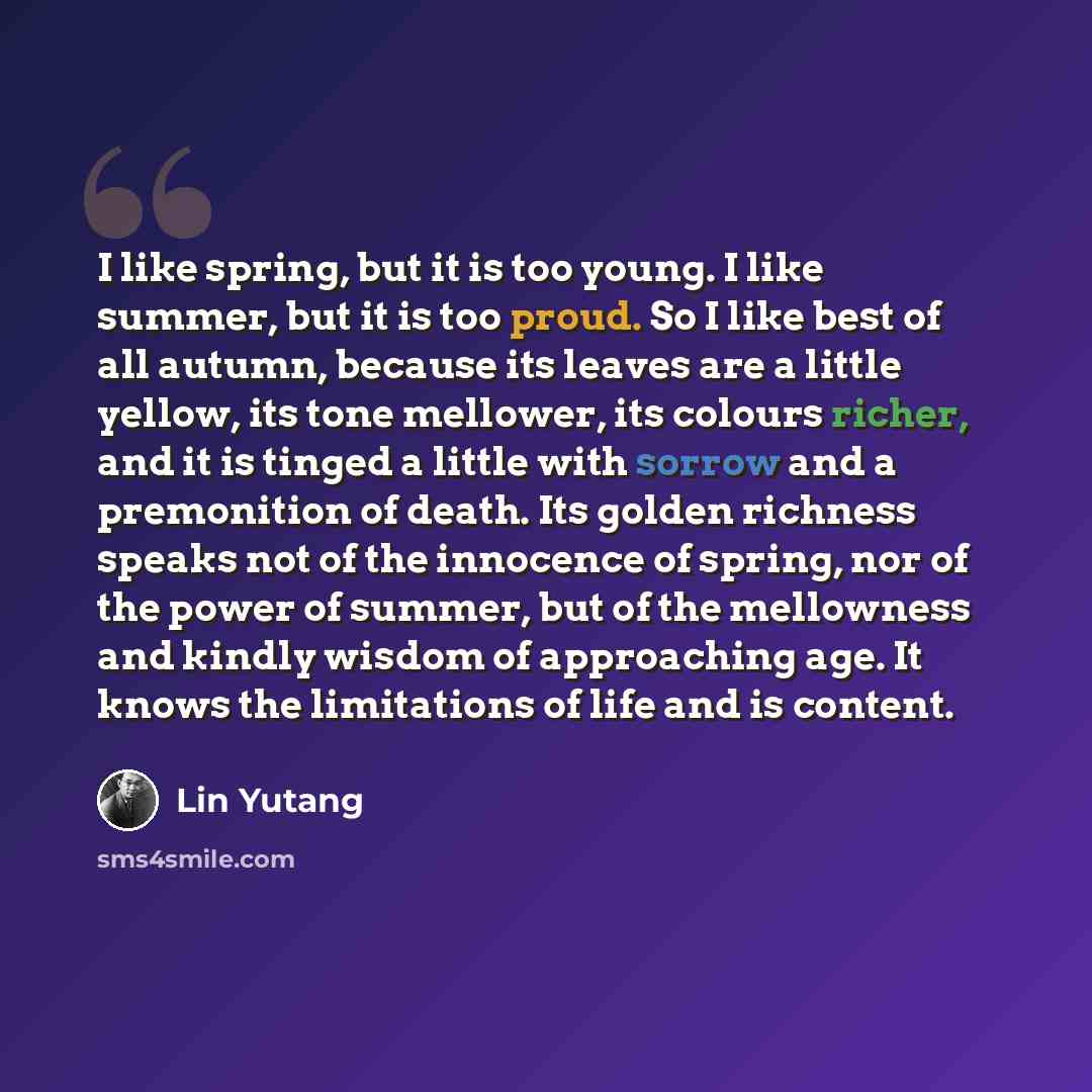 “I like spring, but it is too young. I like summer, but it is too proud. So I like best of all autumn, because its leaves are a little yellow, its tone mellower, its colours richer, and it is tinged a little with sorrow and a premonition of death. Its golden richness speaks not of the innocence of…” quote by Lin Yutang