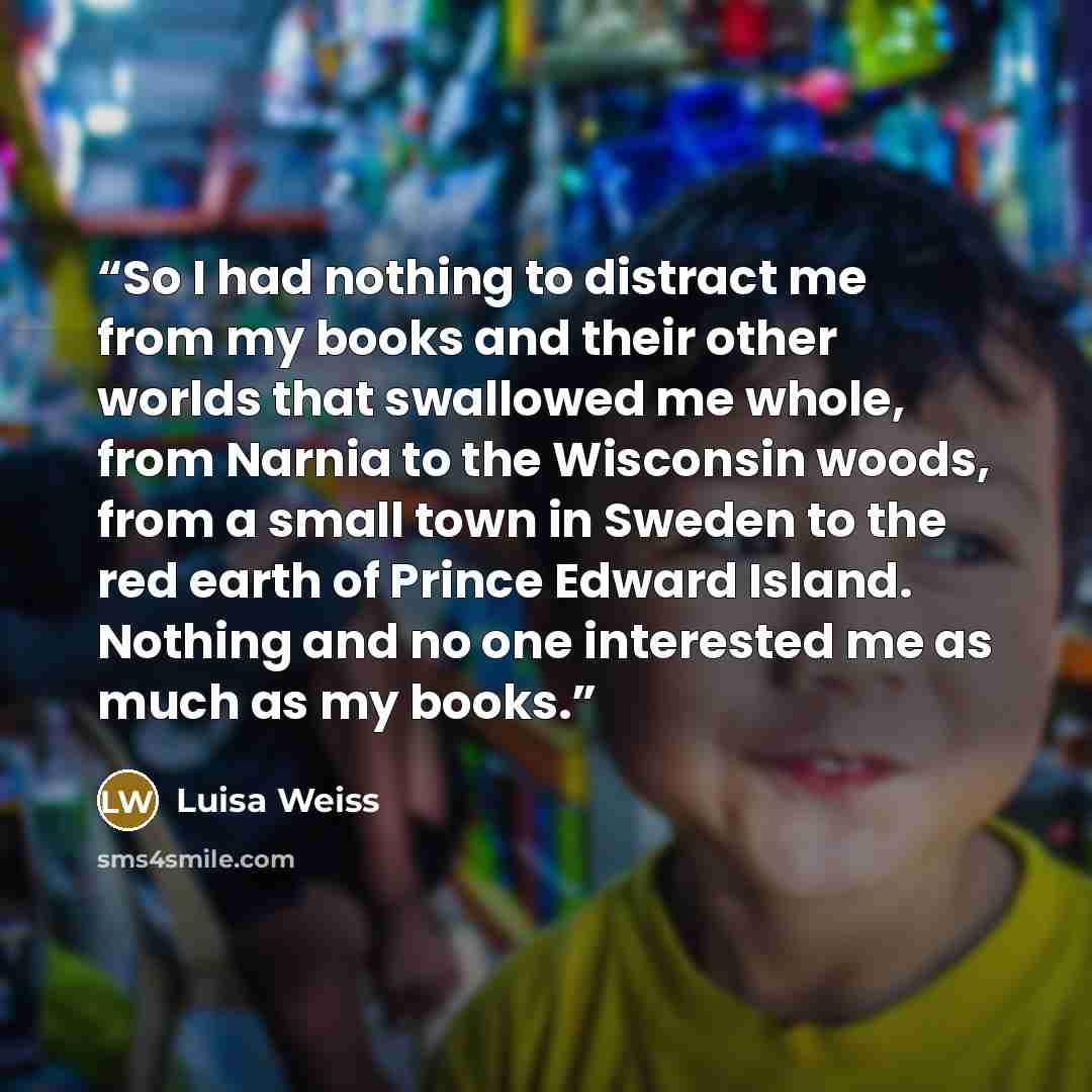 “So I had nothing to distract me from my books and their other worlds that swallowed me whole, from Narnia to the Wisconsin woods, from a small town in Sweden to the red earth of Prince Edward Island. Nothing and no one interested me as much as my books.” quote by Luisa Weiss
