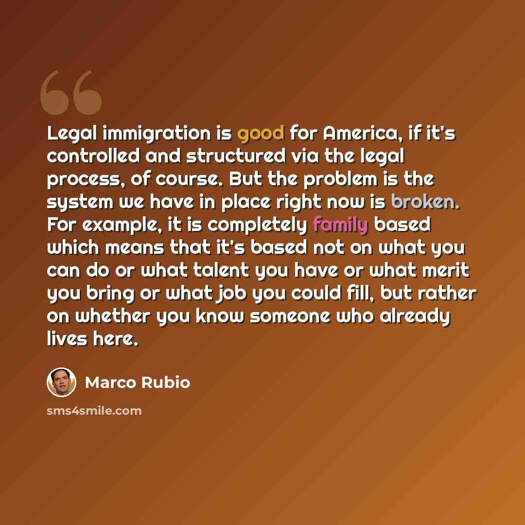 “Legal immigration is good for America, if it's controlled and structured via the legal process, of course. But the problem is the system we have in place right now is broken. For example, it is completely family based which means that it's based not on what you can do or what talent you have or…” quote by Marco Rubio