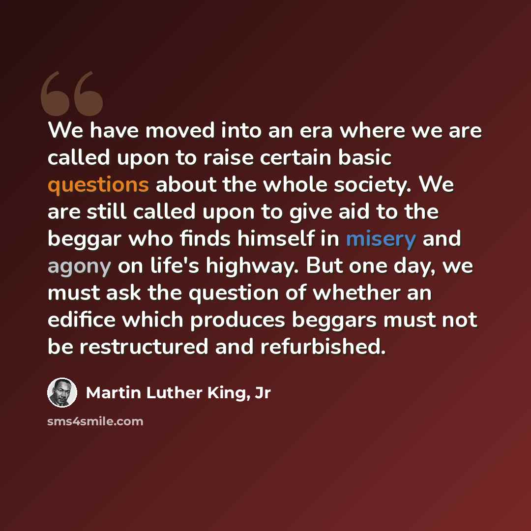 “We have moved into an era where we are called upon to raise certain basic questions about the whole society. We are still called upon to give aid to the beggar who finds himself in misery and agony on life's highway. But one day, we must ask the question of whether an edifice which produces…” quote by Martin Luther King, Jr