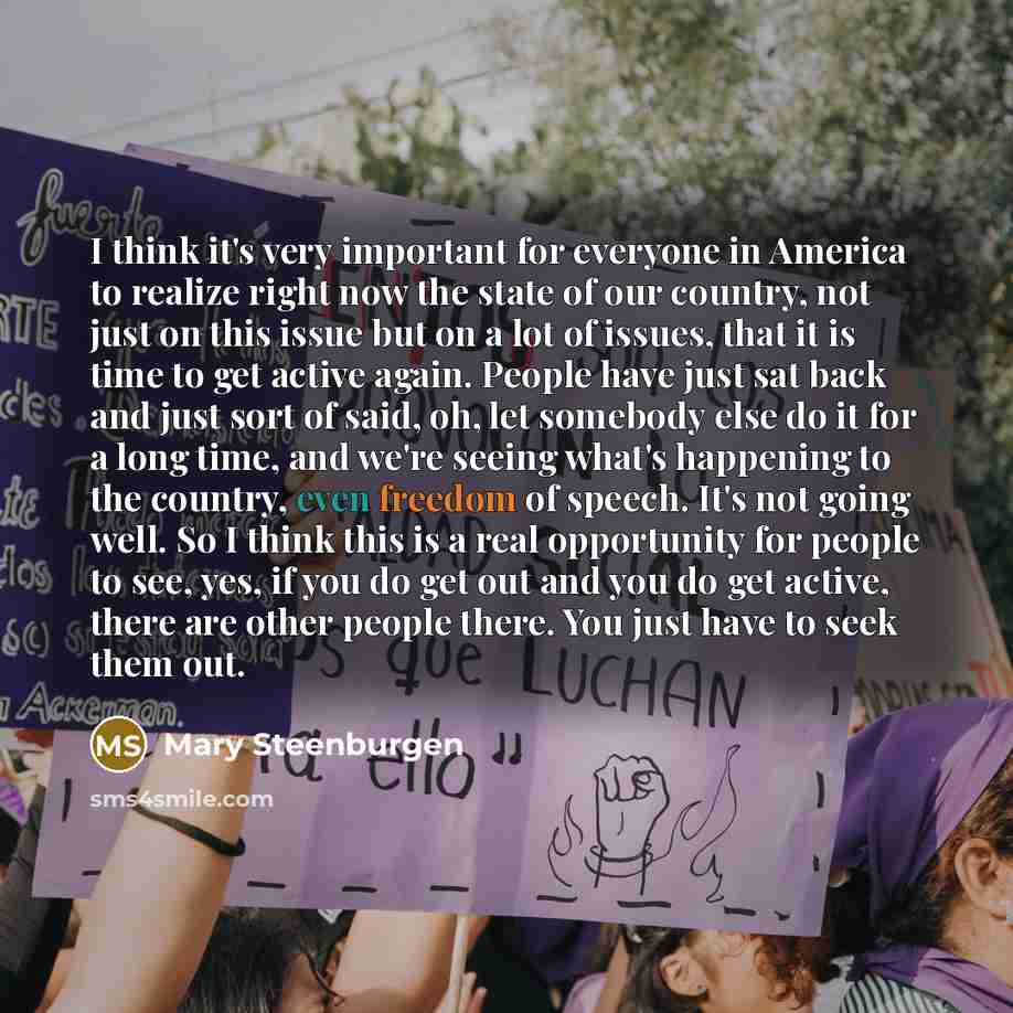 “I think it's very important for everyone in America to realize right now the state of our country, not just on this issue but on a lot of issues, that it is time to get active again. People have just sat back and just sort of said, oh, let somebody else do it for a long time, and we're seeing…” quote by Mary Steenburgen