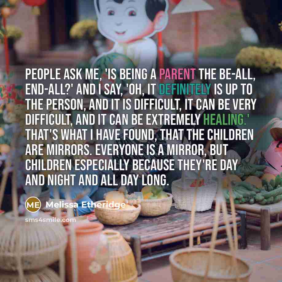 “People ask me, 'Is being a parent the be-all, end-all?' And I say, 'Oh, it definitely is up to the person, and it is difficult, it can be very difficult, and it can be extremely healing.' That's what I have found, that the children are mirrors. Everyone is a mirror, but children especially because…” quote by Melissa Etheridge