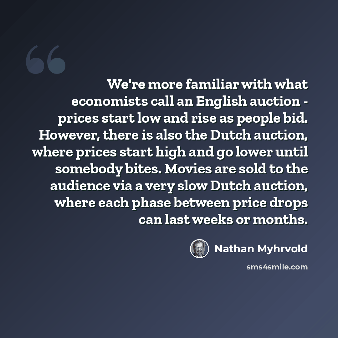 “We're more familiar with what economists call an English auction - prices start low and rise as people bid. However, there is also the Dutch auction, where prices start high and go lower until somebody bites. Movies are sold to the audience via a very slow Dutch auction, where each phase between…” quote by Nathan Myhrvold