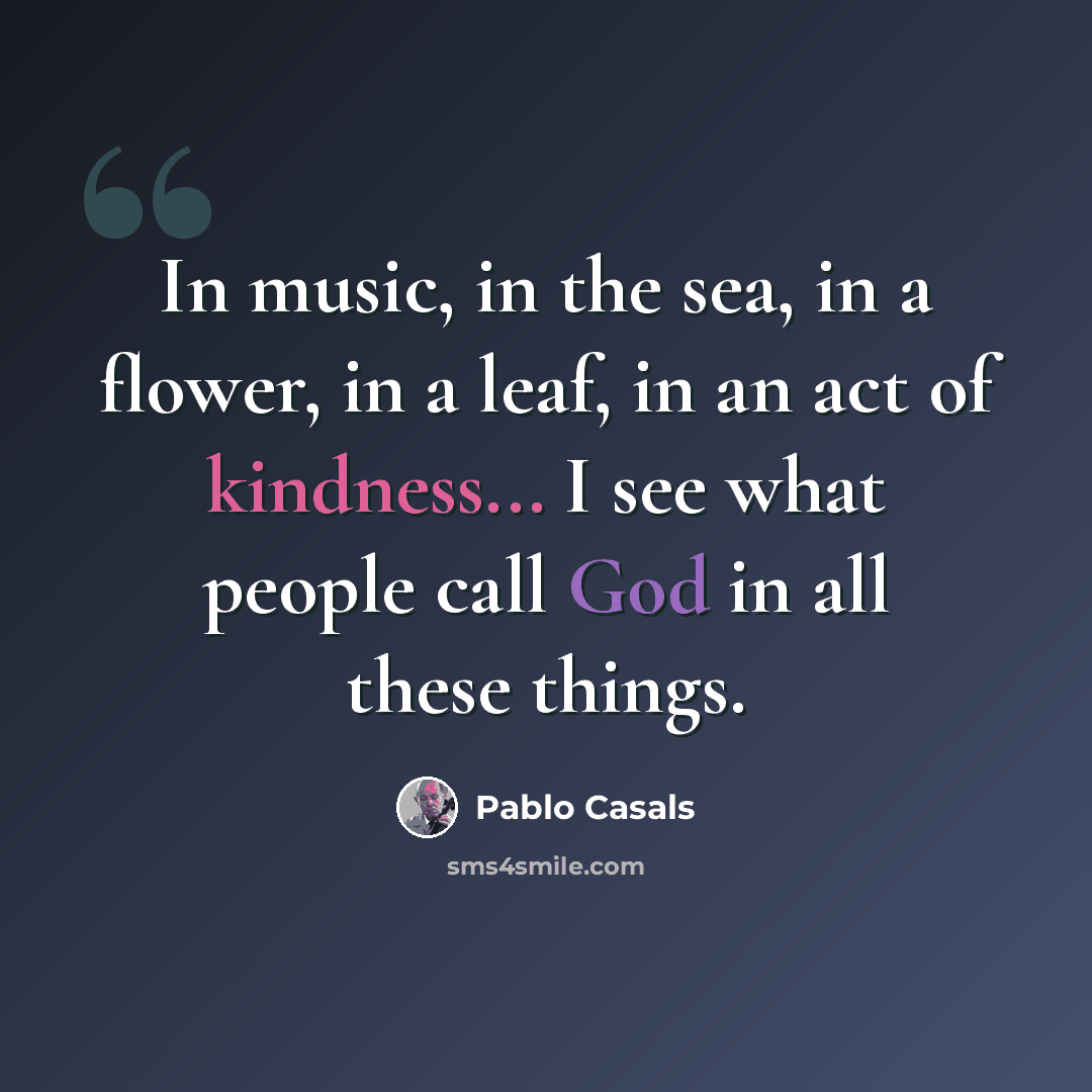 “In music, in the sea, in a flower, in a leaf, in an act of kindness... I see what people call God in all these things.” quote by Pablo Casals