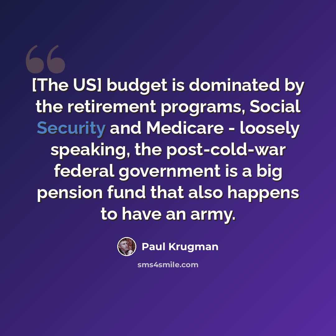 “[The US] budget is dominated by the retirement programs, Social Security and Medicare - loosely speaking, the post-cold-war federal government is a big pension fund that also happens to have an army.” quote by Paul Krugman