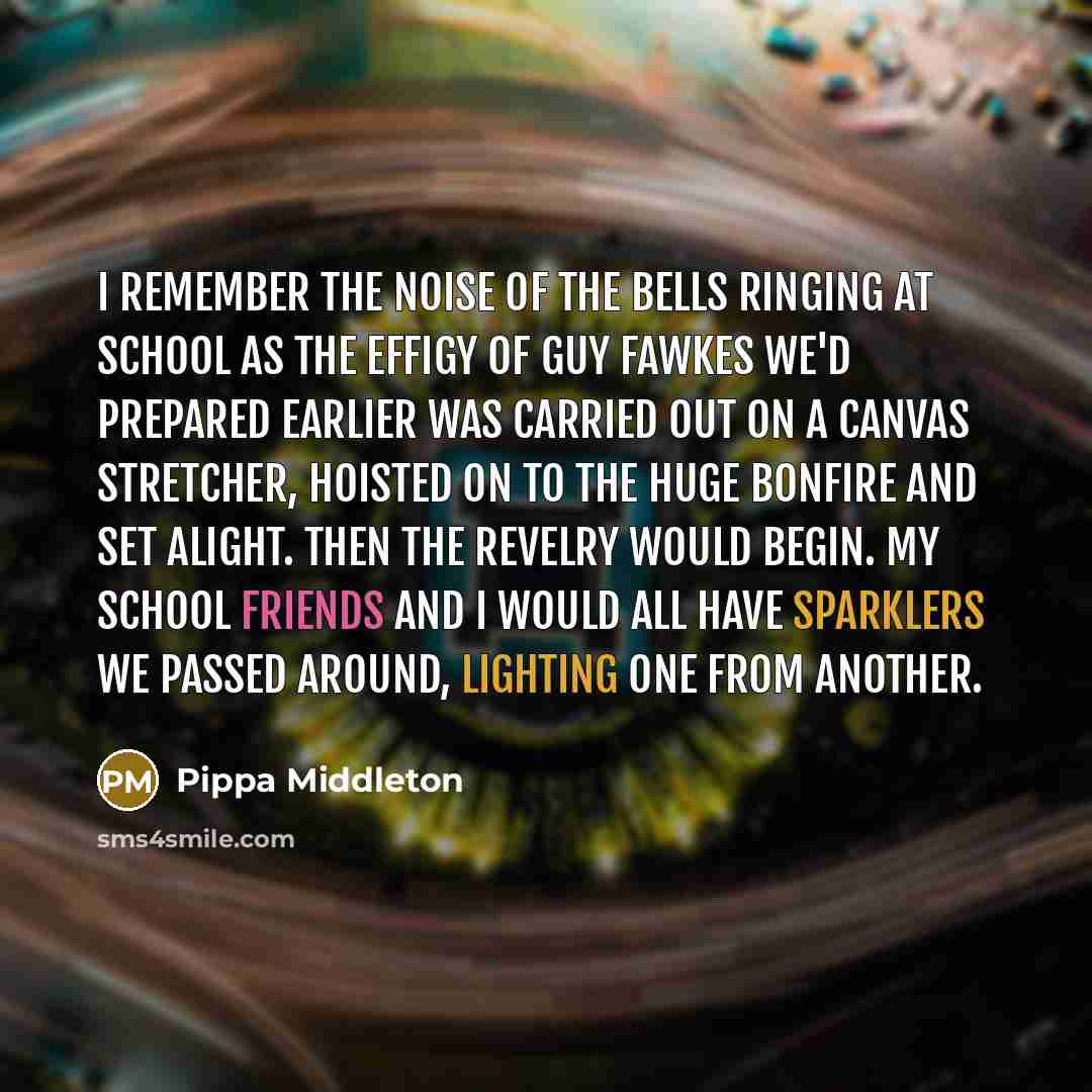 “I remember the noise of the bells ringing at school as the effigy of Guy Fawkes we'd prepared earlier was carried out on a canvas stretcher, hoisted on to the huge bonfire and set alight. Then the revelry would begin. My school friends and I would all have sparklers we passed around, lighting one…” quote by Pippa Middleton
