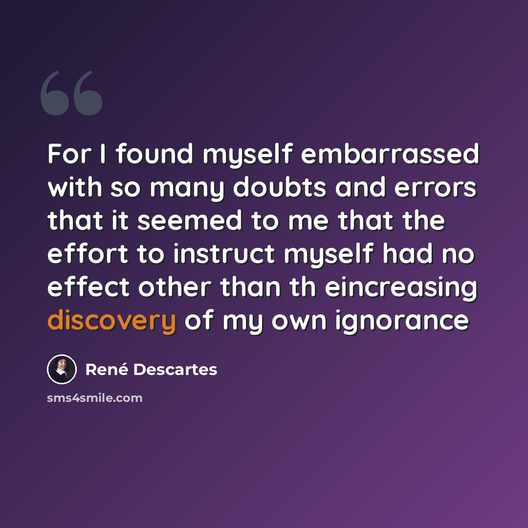 “For I found myself embarrassed with so many doubts and errors that it seemed to me that the effort to instruct myself had no effect other than th eincreasing discovery of my own ignorance” quote by Rene Descartes
