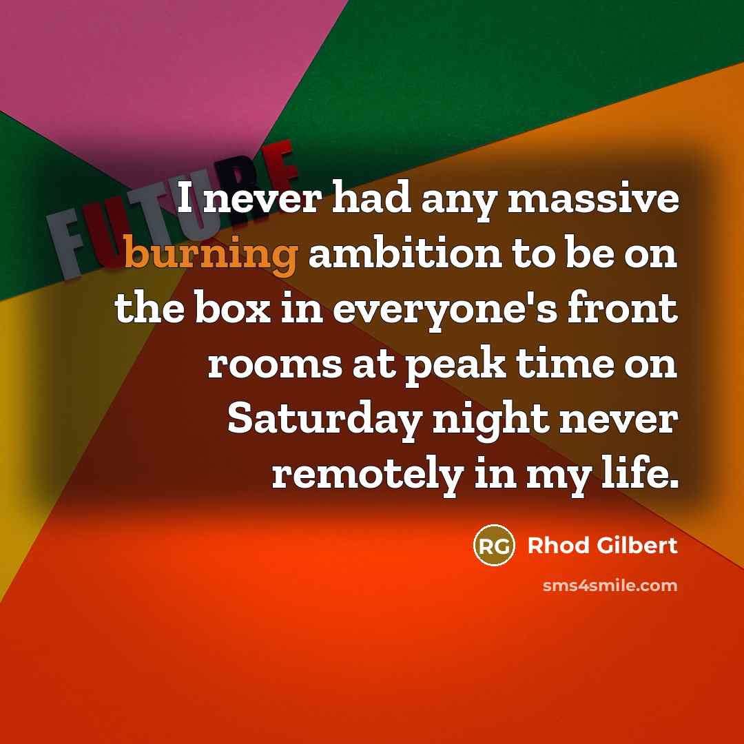 “I never had any massive burning ambition to be on the box in everyone's front rooms at peak time on Saturday night never remotely in my life.” quote by Rhod Gilbert