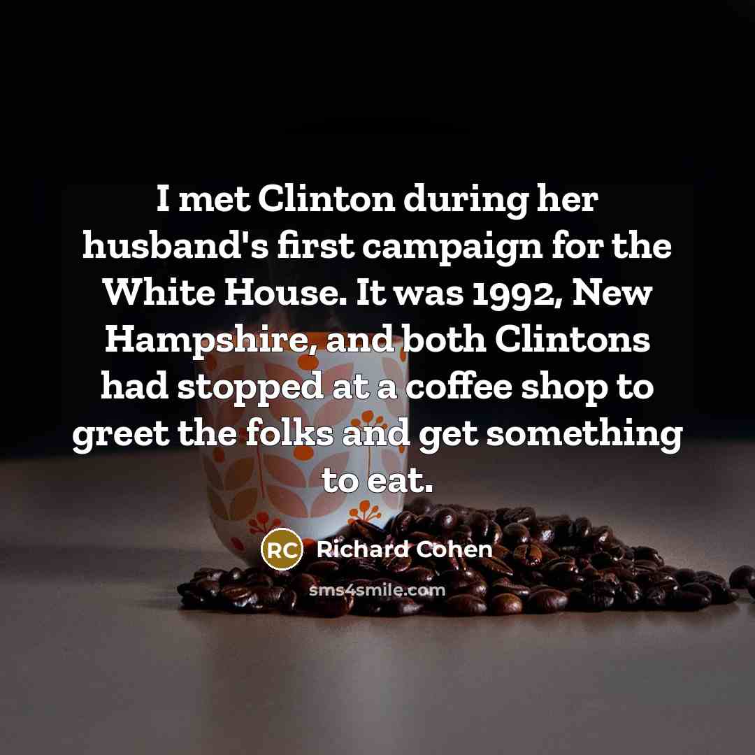 “I met Clinton during her husband's first campaign for the White House. It was 1992, New Hampshire, and both Clintons had stopped at a coffee shop to greet the folks and get something to eat.” quote by Richard Cohen